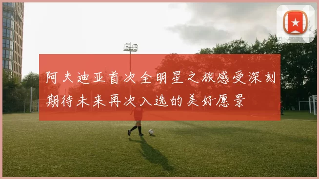 阿夫迪亚首次全明星之旅感受深刻期待未来再次入选的美好愿景