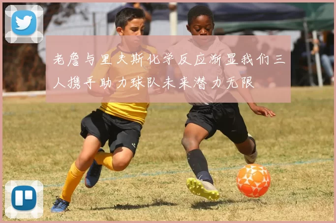 老詹与里夫斯化学反应渐显我们三人携手助力球队未来潜力无限
