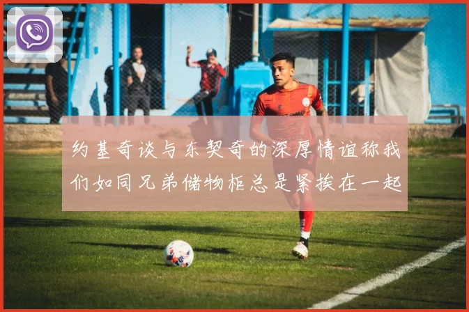 约基奇谈与东契奇的深厚情谊称我们如同兄弟储物柜总是紧挨在一起