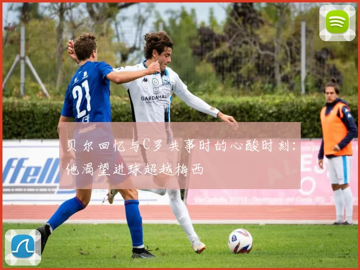 贝尔回忆与C罗共事时的心酸时刻：他渴望进球超越梅西