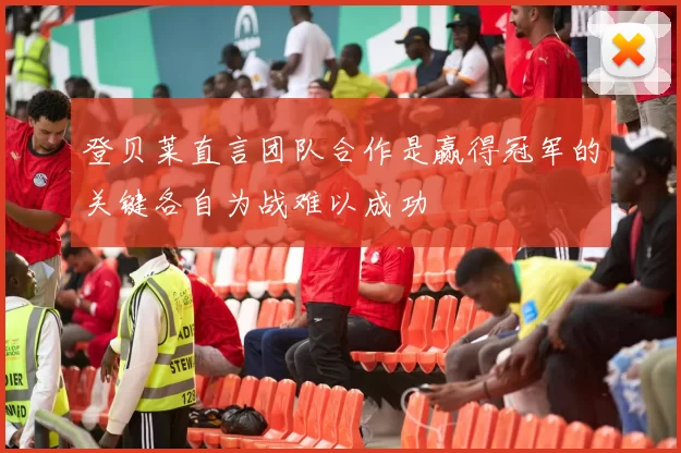 登贝莱直言团队合作是赢得冠军的关键各自为战难以成功