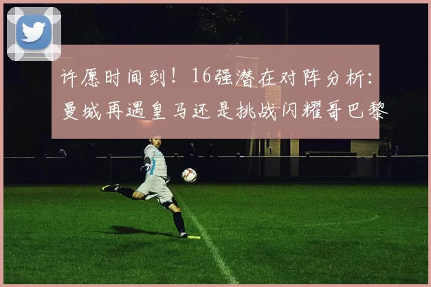 许愿时间到！16强潜在对阵分析：曼城再遇皇马还是挑战闪耀哥巴黎或对决巴萨