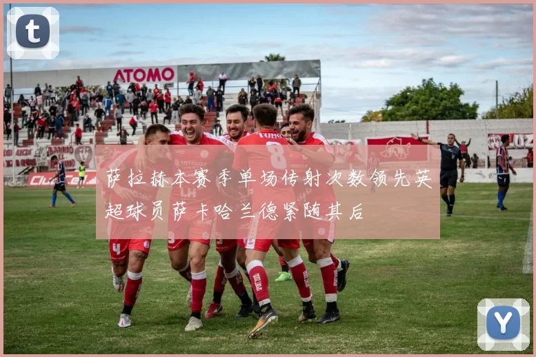 萨拉赫本赛季单场传射次数领先英超球员萨卡哈兰德紧随其后