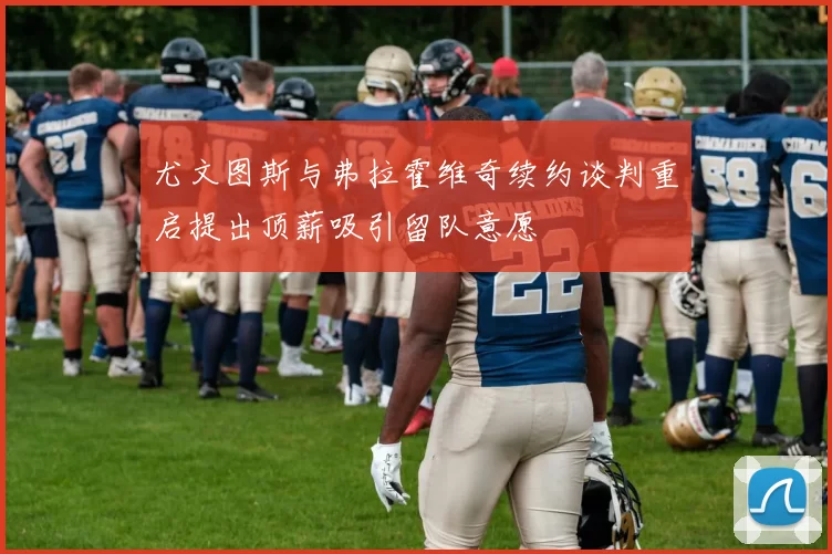 尤文图斯与弗拉霍维奇续约谈判重启提出顶薪吸引留队意愿