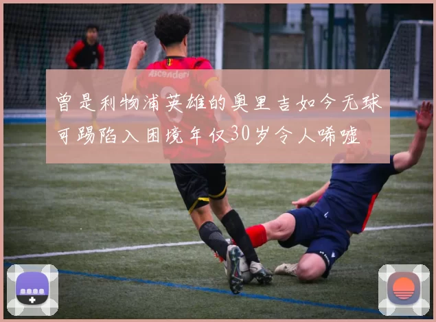 曾是利物浦英雄的奥里吉如今无球可踢陷入困境年仅30岁令人唏嘘