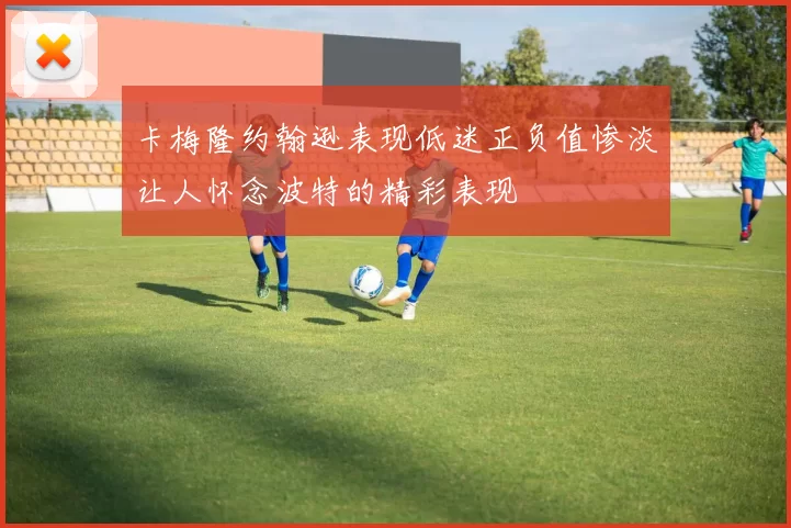 卡梅隆约翰逊表现低迷正负值惨淡让人怀念波特的精彩表现