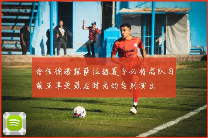舍伍德透露萨拉赫夏季必将离队目前正享受最后时光的告别演出