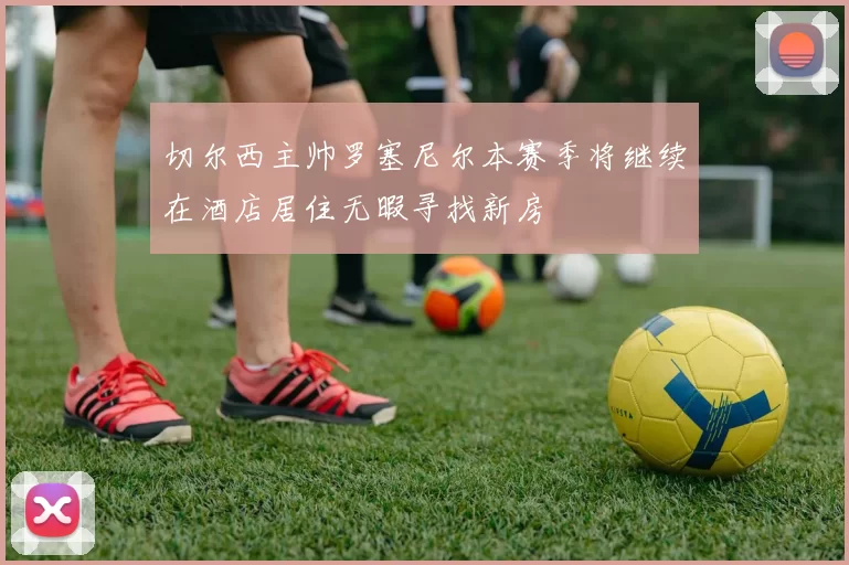 切尔西主帅罗塞尼尔本赛季将继续在酒店居住无暇寻找新房