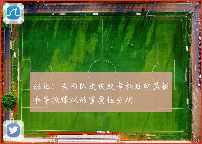 船记：当两队进攻效率相近时篮板和争抢球权的重要性分析