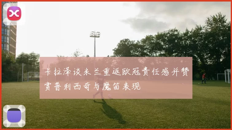 卡拉泽谈米兰重返欧冠责任感并赞赏普利西奇与魔笛表现