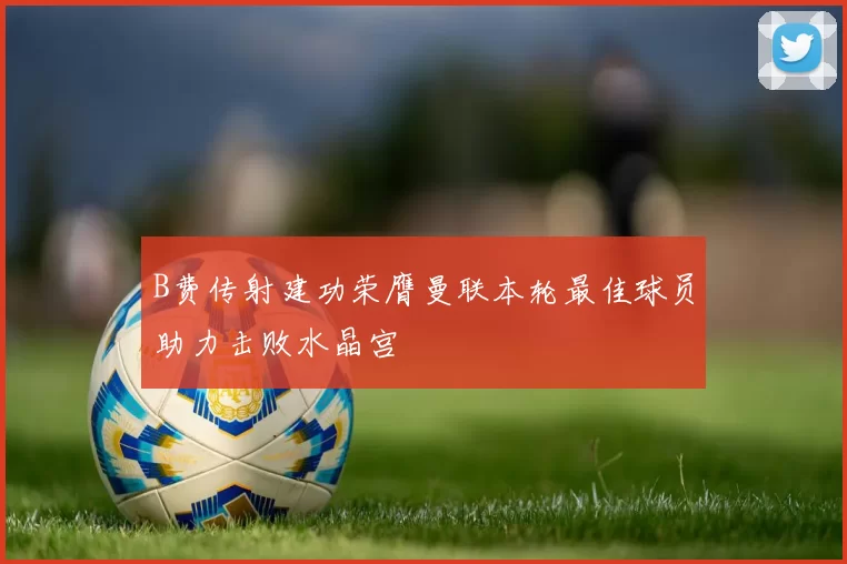 B费传射建功荣膺曼联本轮最佳球员助力击败水晶宫
