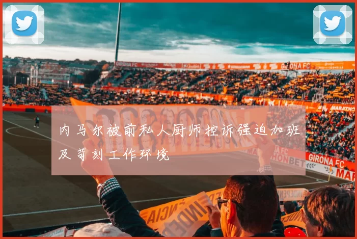 内马尔被前私人厨师控诉强迫加班及苛刻工作环境