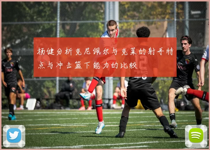 杨健分析克尼佩尔与克莱的射手特点与冲击篮下能力的比较