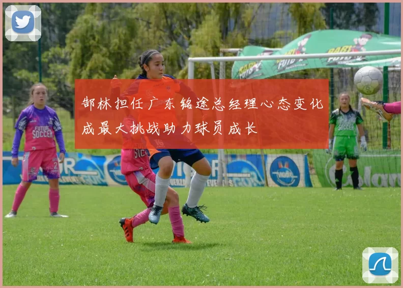 郜林担任广东铭途总经理心态变化成最大挑战助力球员成长
