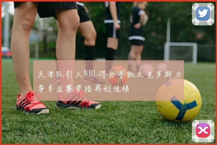 天津队引入NBL得分手凯文克罗斯力争季后赛资格再创佳绩