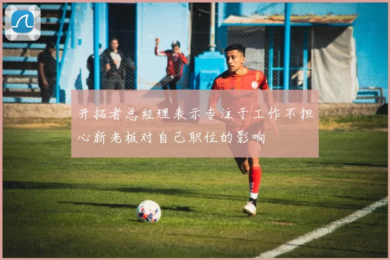 开拓者总经理表示专注于工作不担心新老板对自己职位的影响
