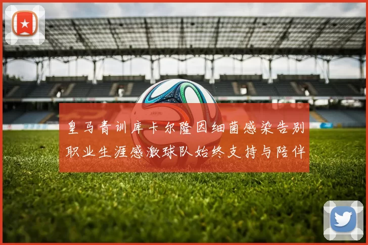 皇马青训库卡尔隆因细菌感染告别职业生涯感激球队始终支持与陪伴