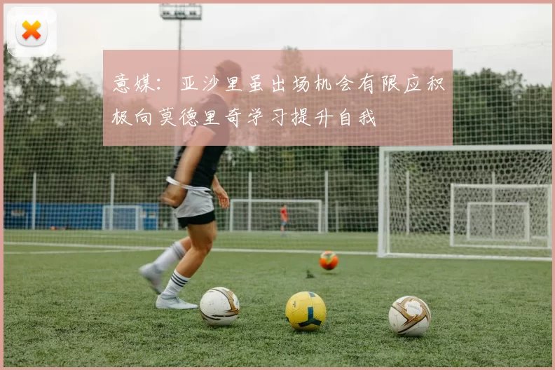 意媒：亚沙里虽出场机会有限应积极向莫德里奇学习提升自我