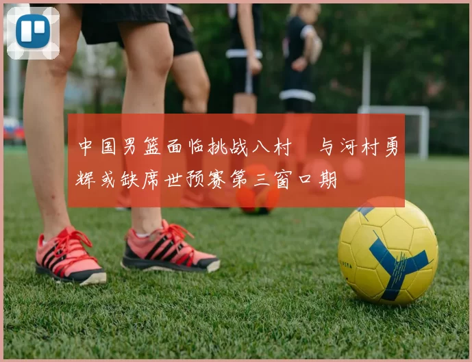 中国男篮面临挑战八村塁与河村勇辉或缺席世预赛第三窗口期