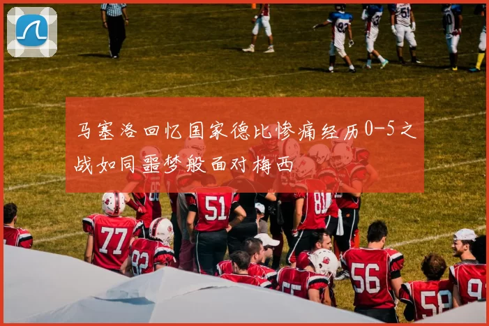 马塞洛回忆国家德比惨痛经历0-5之战如同噩梦般面对梅西