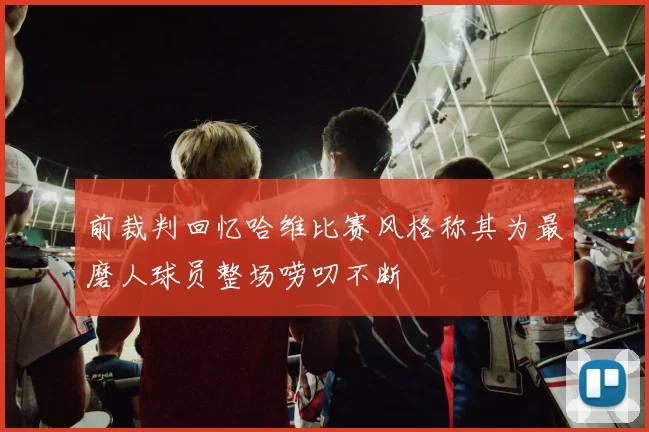 前裁判回忆哈维比赛风格称其为最磨人球员整场唠叨不断