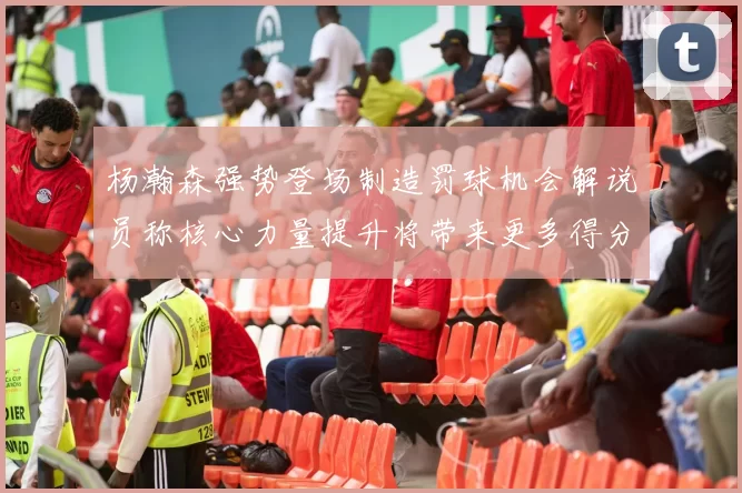 杨瀚森强势登场制造罚球机会解说员称核心力量提升将带来更多得分可能