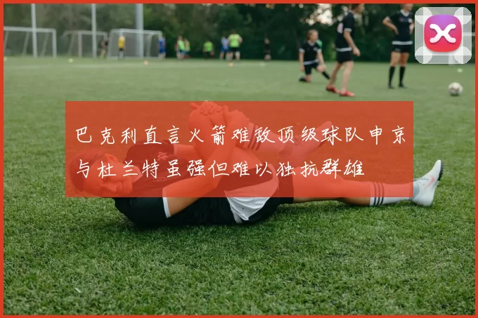 巴克利直言火箭难敌顶级球队申京与杜兰特虽强但难以独抗群雄